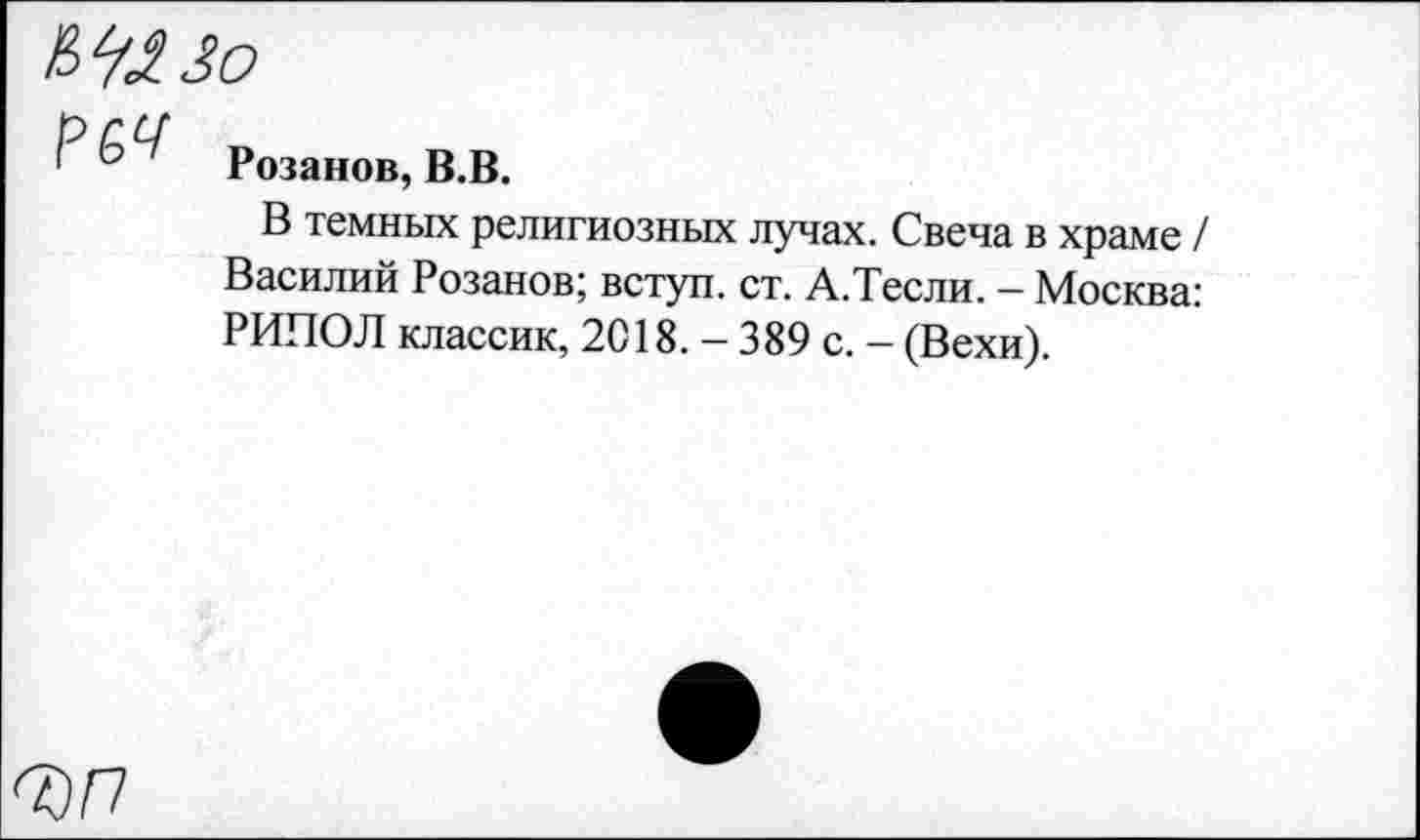 ﻿Р Розанов, В.В.
В темных религиозных лучах. Свеча в храме / Василий Розанов; вступ. ст. А.Тесли. - Москва: РИПОЛ классик, 2018. - 389 с. - (Вехи).
ЪП